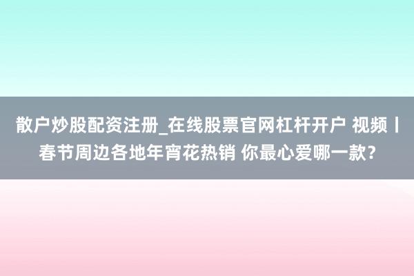 散户炒股配资注册_在线股票官网杠杆开户 视频丨春节周边各地年宵花热销 你最心爱哪一款？