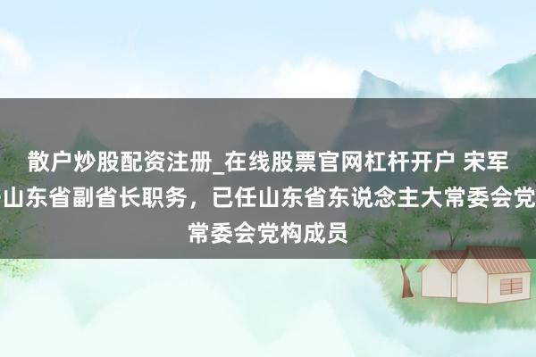 散户炒股配资注册_在线股票官网杠杆开户 宋军继辞去山东省副省长职务，已任山东省东说念主大常委会党构成员