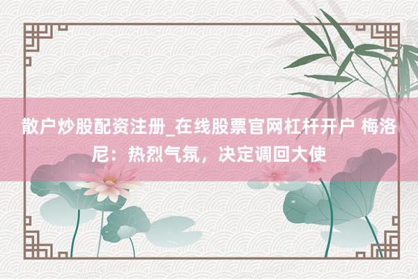 散户炒股配资注册_在线股票官网杠杆开户 梅洛尼：热烈气氛，决定调回大使