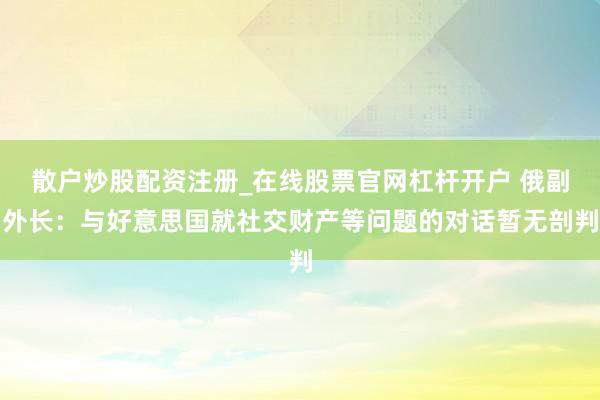 散户炒股配资注册_在线股票官网杠杆开户 俄副外长：与好意思国就社交财产等问题的对话暂无剖判