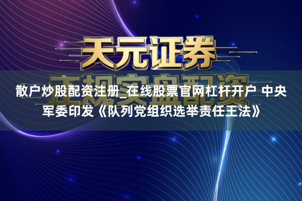 散户炒股配资注册_在线股票官网杠杆开户 中央军委印发《队列党组织选举责任王法》