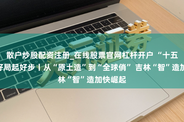 散户炒股配资注册_在线股票官网杠杆开户 “十五五”开好局起好步丨从“原土造”到“全球俏” 吉林“智”造加快崛起
