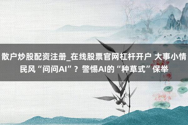 散户炒股配资注册_在线股票官网杠杆开户 大事小情民风“问问AI”？警惕AI的“种草式”保举