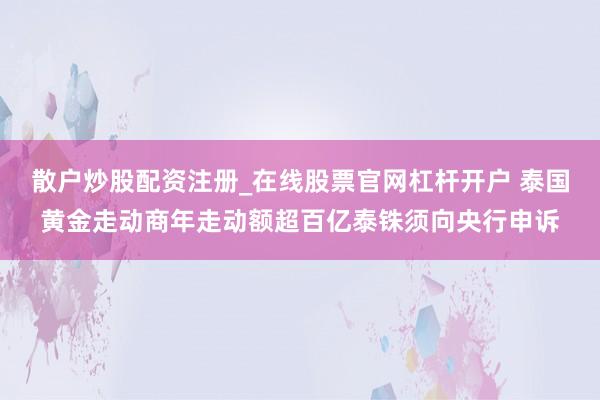 散户炒股配资注册_在线股票官网杠杆开户 泰国黄金走动商年走动额超百亿泰铢须向央行申诉