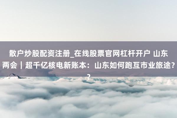 散户炒股配资注册_在线股票官网杠杆开户 山东两会｜超千亿核电新账本：山东如何跑互市业旅途？