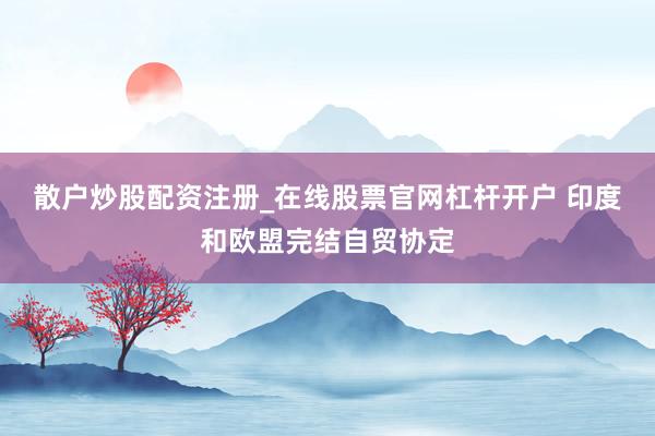 散户炒股配资注册_在线股票官网杠杆开户 印度和欧盟完结自贸协定