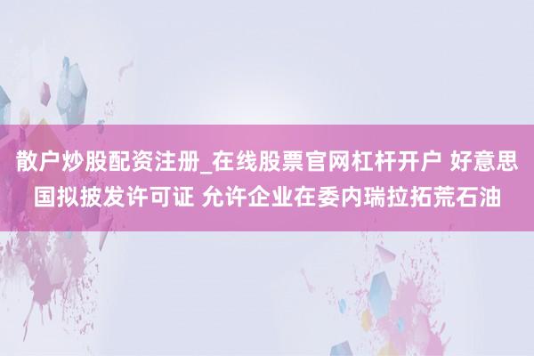 散户炒股配资注册_在线股票官网杠杆开户 好意思国拟披发许可证 允许企业在委内瑞拉拓荒石油