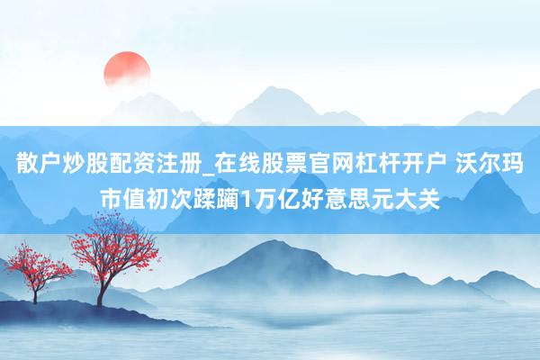 散户炒股配资注册_在线股票官网杠杆开户 沃尔玛市值初次蹂躏1万亿好意思元大关