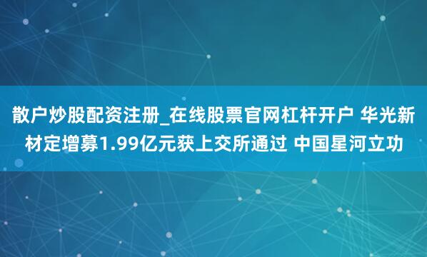 散户炒股配资注册_在线股票官网杠杆开户 华光新材定增募1.99亿元获上交所通过 中国星河立功