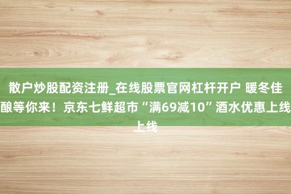 散户炒股配资注册_在线股票官网杠杆开户 暖冬佳酿等你来！京东七鲜超市“满69减10”酒水优惠上线