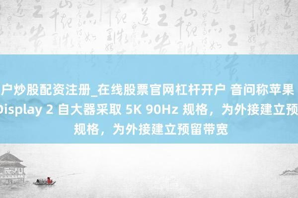 散户炒股配资注册_在线股票官网杠杆开户 音问称苹果 Studio Display 2 自大器采取 5K 90Hz 规格，为外接建立预留带宽
