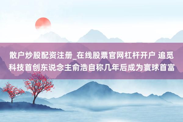 散户炒股配资注册_在线股票官网杠杆开户 追觅科技首创东说念主俞浩自称几年后成为寰球首富