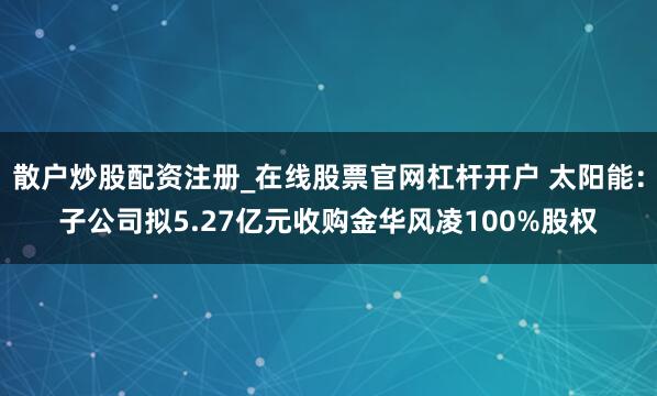 散户炒股配资注册_在线股票官网杠杆开户 太阳能：子公司拟5.27亿元收购金华风凌100%股权