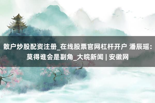 散户炒股配资注册_在线股票官网杠杆开户 潘辰瑶：莫得谁会是副角_大皖新闻 | 安徽网