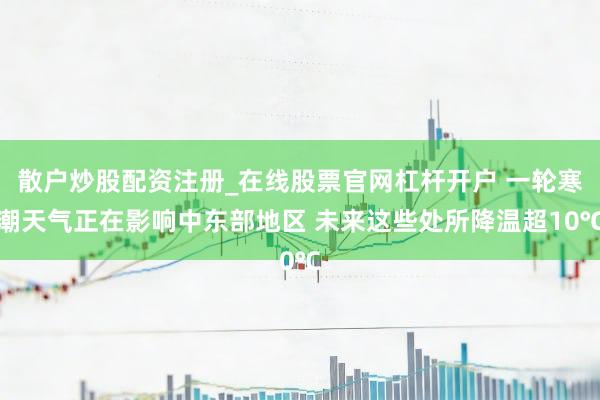 散户炒股配资注册_在线股票官网杠杆开户 一轮寒潮天气正在影响中东部地区 未来这些处所降温超10℃