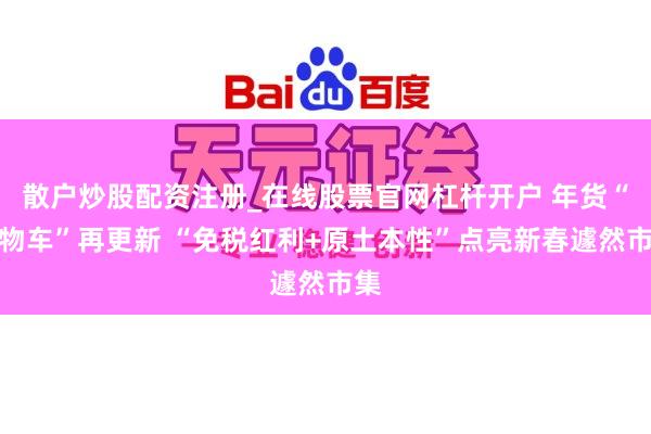 散户炒股配资注册_在线股票官网杠杆开户 年货“购物车”再更新 “免税红利+原土本性”点亮新春遽然市集