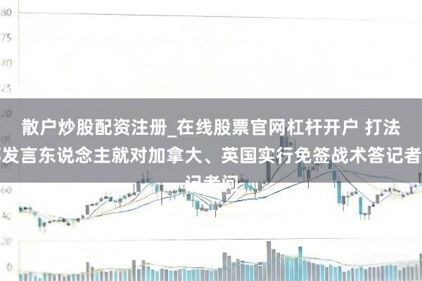 散户炒股配资注册_在线股票官网杠杆开户 打法部发言东说念主就对加拿大、英国实行免签战术答记者问