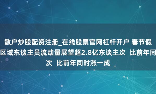 散户炒股配资注册_在线股票官网杠杆开户 春节假期首日跨区域东谈主员流动量展望超2.8亿东谈主次  比前年同时涨一成
