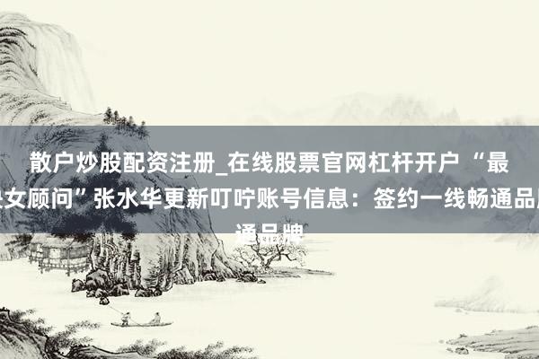 散户炒股配资注册_在线股票官网杠杆开户 “最快女顾问”张水华更新叮咛账号信息：签约一线畅通品牌