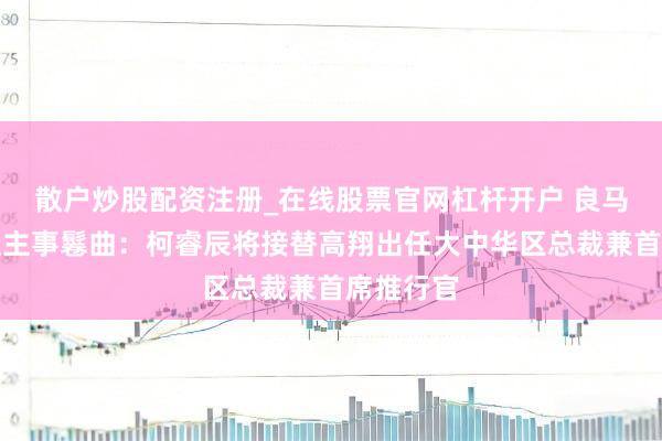 散户炒股配资注册_在线股票官网杠杆开户 良马集团东谈主事鬈曲：柯睿辰将接替高翔出任大中华区总裁兼首席推行官