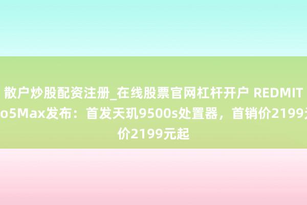 散户炒股配资注册_在线股票官网杠杆开户 REDMITurbo5Max发布：首发天玑9500s处置器，首销价2199元起
