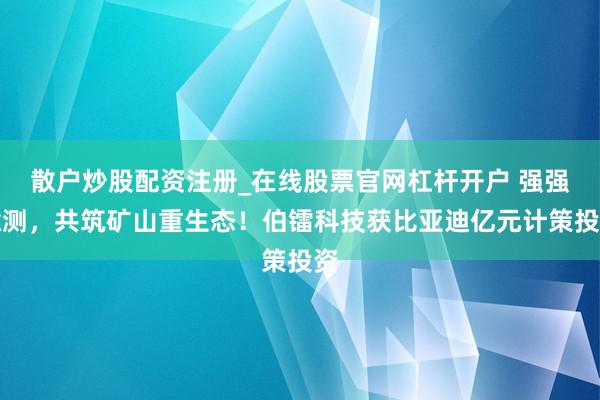 散户炒股配资注册_在线股票官网杠杆开户 强强臆测，共筑矿山重生态！伯镭科技获比亚迪亿元计策投资