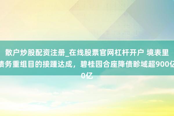 散户炒股配资注册_在线股票官网杠杆开户 境表里债务重组目的接踵达成，碧桂园合座降债畛域超900亿
