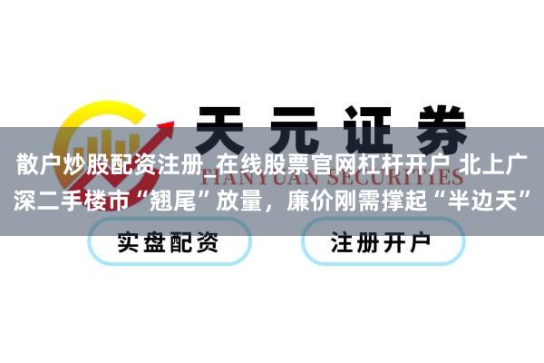 散户炒股配资注册_在线股票官网杠杆开户 北上广深二手楼市“翘尾”放量，廉价刚需撑起“半边天”