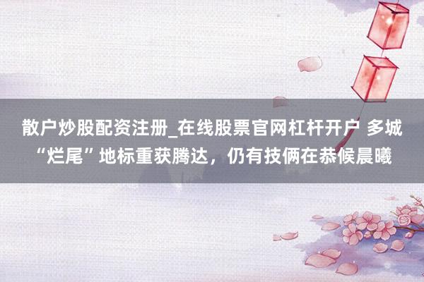 散户炒股配资注册_在线股票官网杠杆开户 多城“烂尾”地标重获腾达，仍有技俩在恭候晨曦